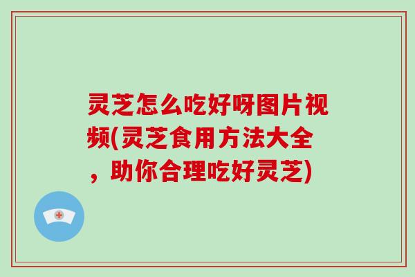 灵芝怎么吃好呀图片视频(灵芝食用方法大全，助你合理吃好灵芝)