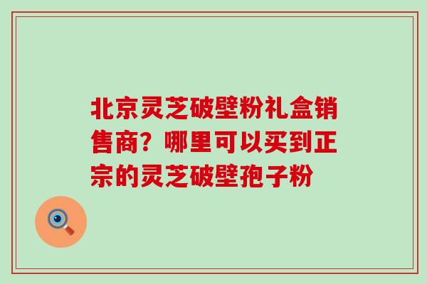 北京灵芝破壁粉礼盒销售商？哪里可以买到正宗的灵芝破壁孢子粉