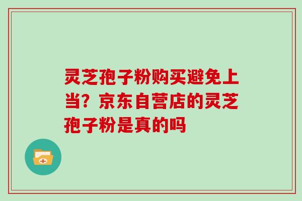 灵芝孢子粉购买避免上当？京东自营店的灵芝孢子粉是真的吗