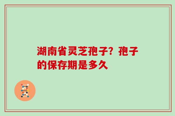 湖南省灵芝孢子？孢子的保存期是多久