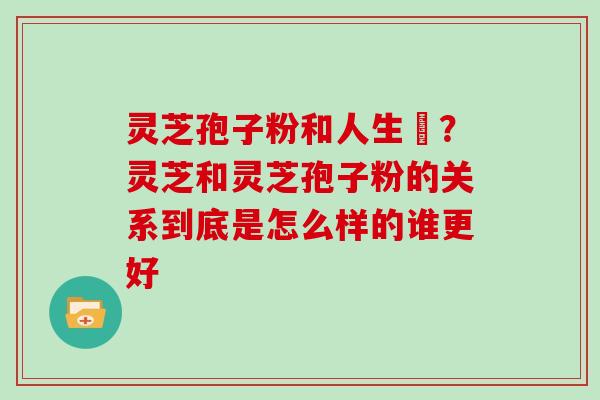 灵芝孢子粉和人生皀？灵芝和灵芝孢子粉的关系到底是怎么样的谁更好