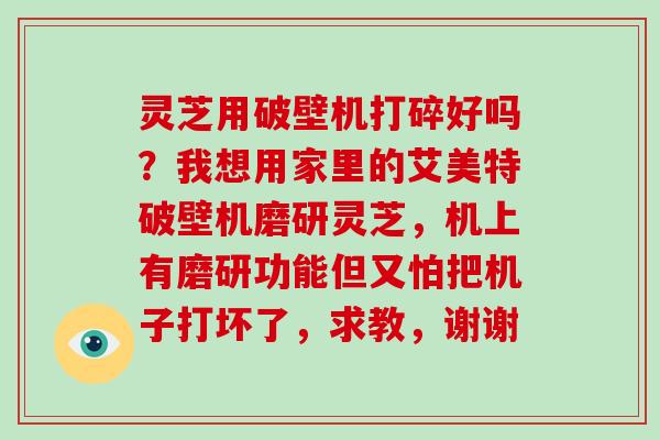 灵芝用破壁机打碎好吗？我想用家里的艾美特破壁机磨研灵芝，机上有磨研功能但又怕把机子打坏了，求教，谢谢