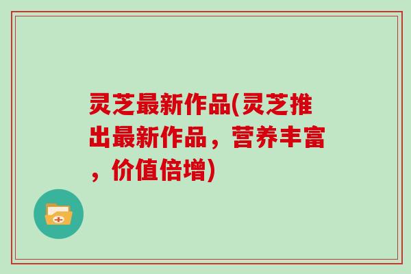 灵芝新作品(灵芝推出新作品，营养丰富，价值倍增)