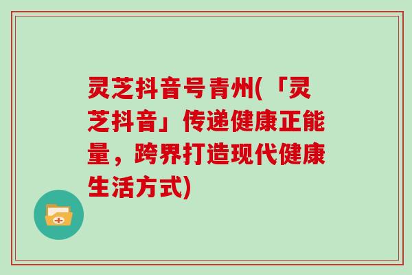 灵芝抖音号青州(「灵芝抖音」传递健康正能量，跨界打造现代健康生活方式)