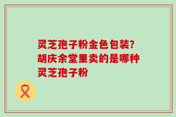 灵芝孢子粉金色包装？胡庆余堂里卖的是哪种灵芝孢子粉