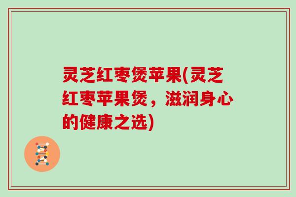 灵芝红枣煲苹果(灵芝红枣苹果煲，滋润身心的健康之选)