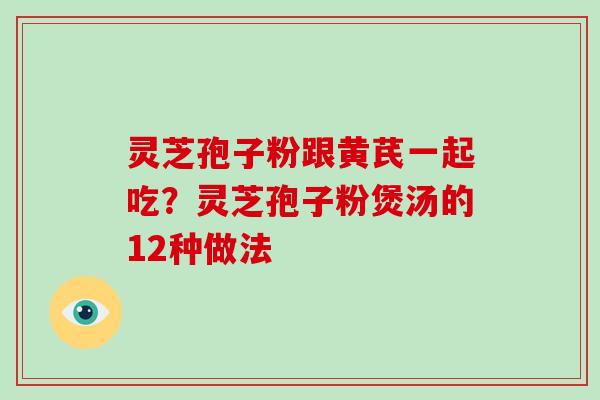 灵芝孢子粉跟黄芪一起吃？灵芝孢子粉煲汤的12种做法