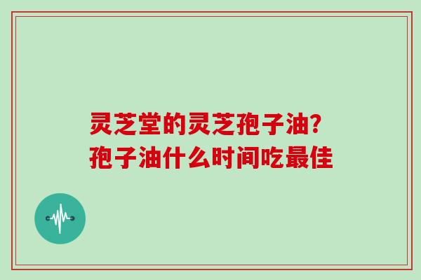 灵芝堂的灵芝孢子油？孢子油什么时间吃佳