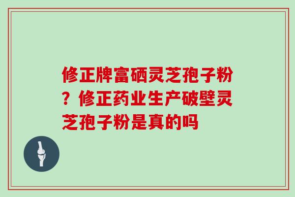 修正牌富硒灵芝孢子粉？修正药业生产破壁灵芝孢子粉是真的吗