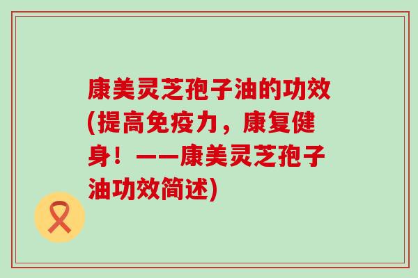 康美灵芝孢子油的功效(提高免疫力，康复健身！——康美灵芝孢子油功效简述)