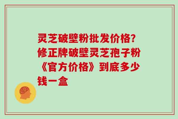 灵芝破壁粉批发价格？修正牌破壁灵芝孢子粉《官方价格》到底多少钱一盒