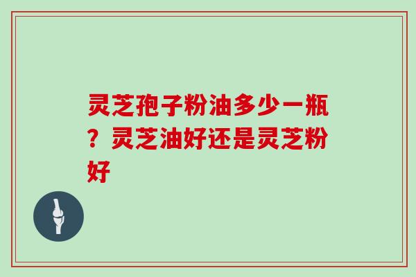 灵芝孢子粉油多少一瓶？灵芝油好还是灵芝粉好