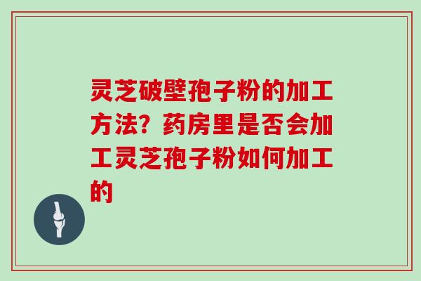 灵芝破壁孢子粉的加工方法？药房里是否会加工灵芝孢子粉如何加工的