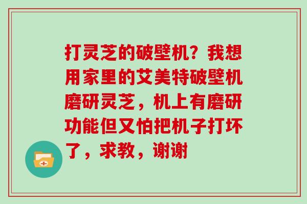 打灵芝的破壁机？我想用家里的艾美特破壁机磨研灵芝，机上有磨研功能但又怕把机子打坏了，求教，谢谢