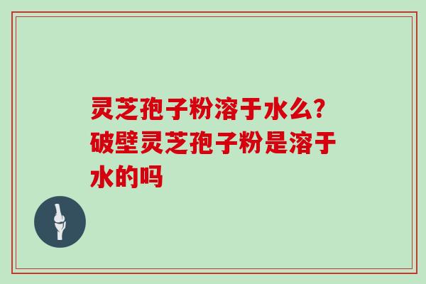 灵芝孢子粉溶于水么？破壁灵芝孢子粉是溶于水的吗