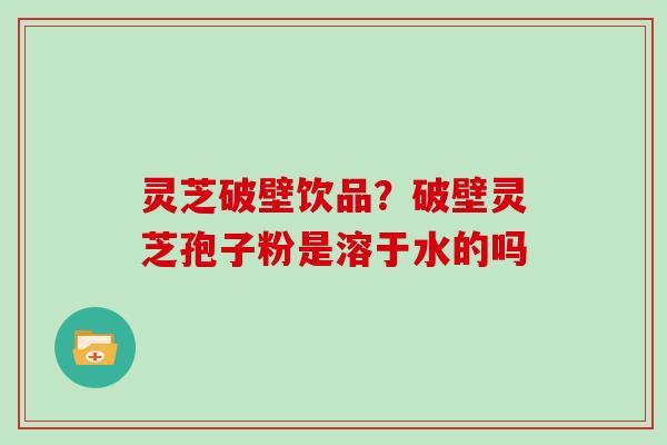 灵芝破壁饮品？破壁灵芝孢子粉是溶于水的吗