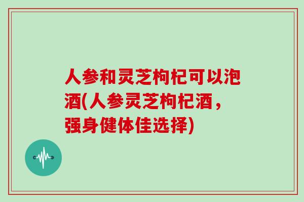 人参和灵芝枸杞可以泡酒(人参灵芝枸杞酒，强身健体佳选择)