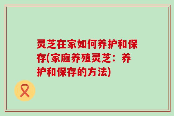 灵芝在家如何养护和保存(家庭养殖灵芝：养护和保存的方法)