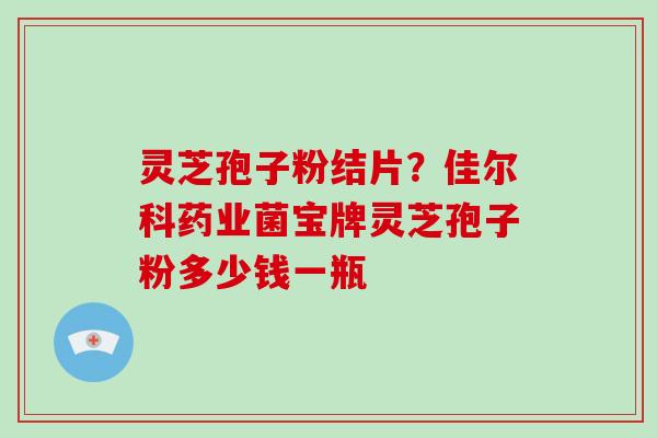 灵芝孢子粉结片？佳尔科药业菌宝牌灵芝孢子粉多少钱一瓶