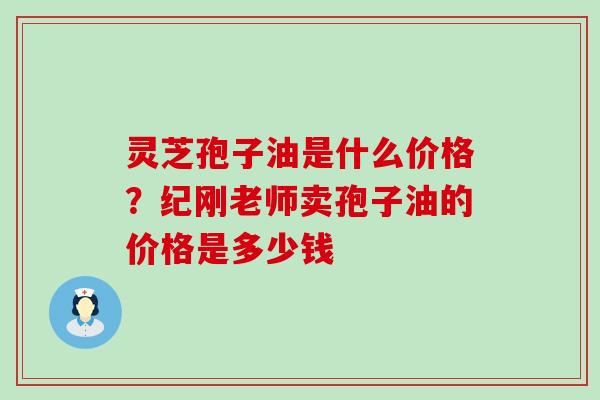 灵芝孢子油是什么价格？纪刚老师卖孢子油的价格是多少钱