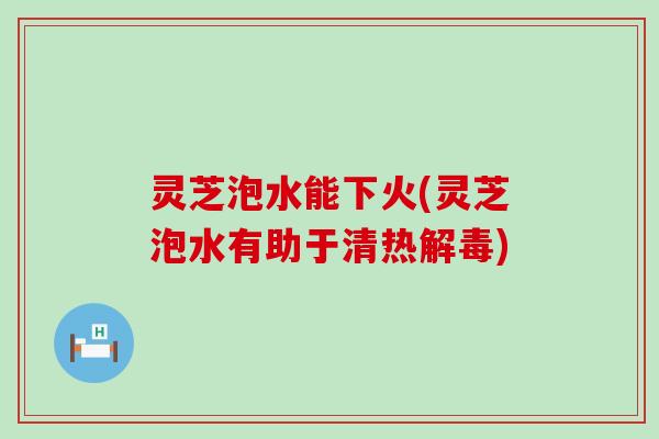 灵芝泡水能下火(灵芝泡水有助于清热)