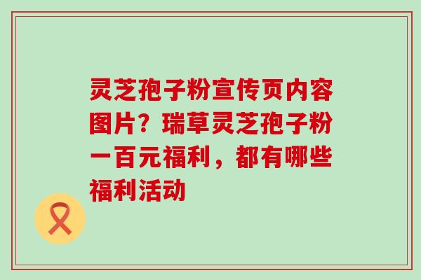 灵芝孢子粉宣传页内容图片？瑞草灵芝孢子粉一百元福利，都有哪些福利活动