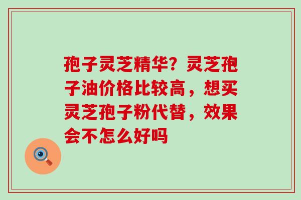 孢子灵芝精华？灵芝孢子油价格比较高，想买灵芝孢子粉代替，效果会不怎么好吗