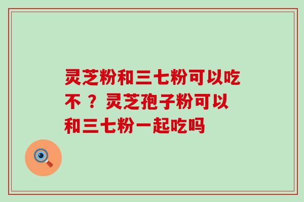 灵芝粉和三七粉可以吃不 ？灵芝孢子粉可以和三七粉一起吃吗