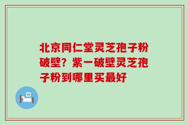 北京同仁堂灵芝孢子粉破壁？紫一破壁灵芝孢子粉到哪里买好