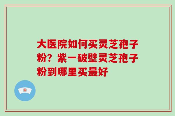 大医院如何买灵芝孢子粉？紫一破壁灵芝孢子粉到哪里买好