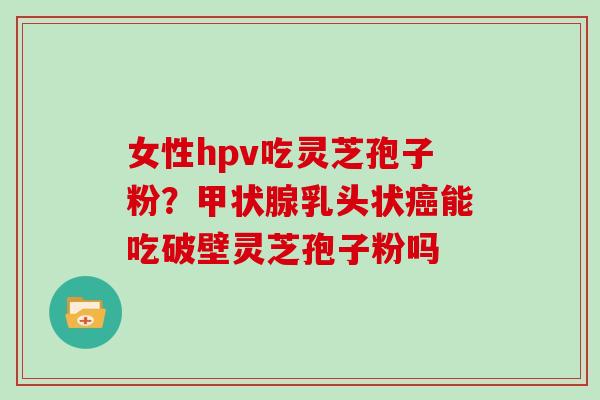 女性hpv吃灵芝孢子粉？乳头状能吃破壁灵芝孢子粉吗