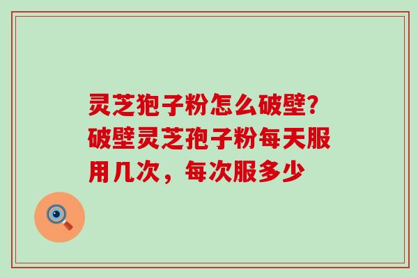 灵芝狍子粉怎么破壁？破壁灵芝孢子粉每天服用几次，每次服多少