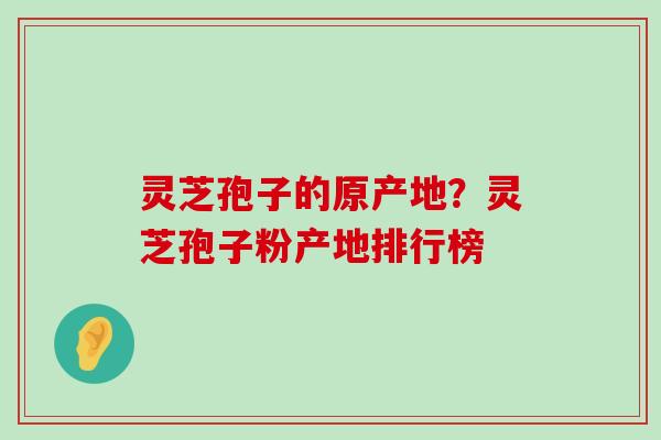 灵芝孢子的原产地？灵芝孢子粉产地排行榜