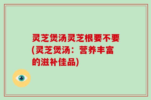 灵芝煲汤灵芝根要不要(灵芝煲汤：营养丰富的滋补佳品)