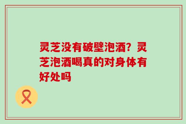 灵芝没有破壁泡酒？灵芝泡酒喝真的对身体有好处吗