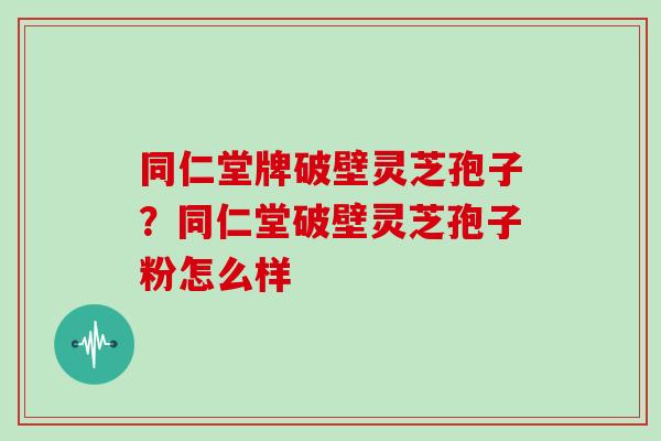 同仁堂牌破壁灵芝孢子？同仁堂破壁灵芝孢子粉怎么样