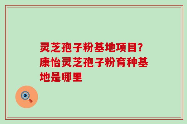 灵芝孢子粉基地项目？康怡灵芝孢子粉育种基地是哪里