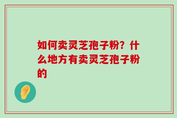 如何卖灵芝孢子粉？什么地方有卖灵芝孢子粉的