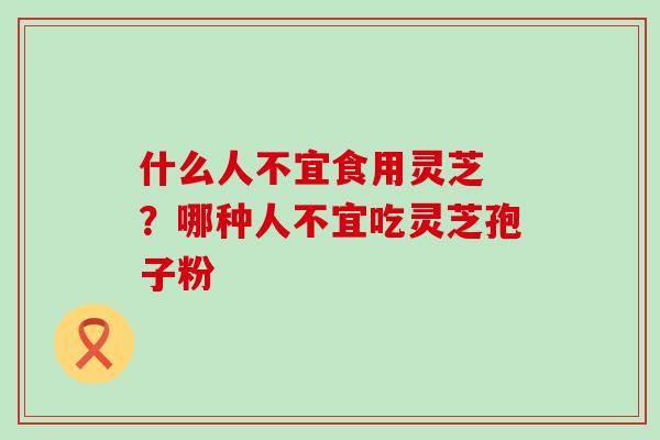 什么人不宜食用灵芝 ？哪种人不宜吃灵芝孢子粉