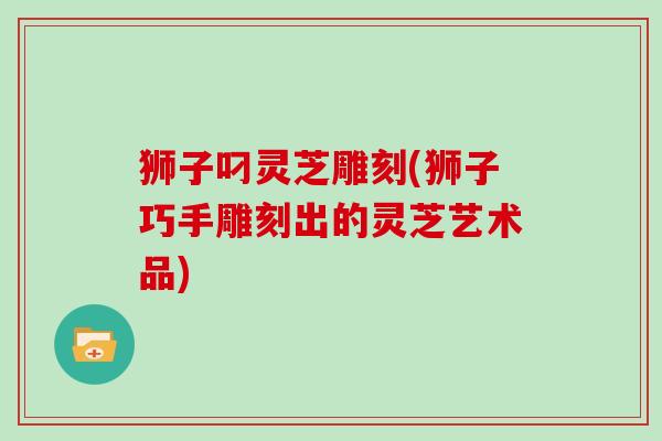 狮子叼灵芝雕刻(狮子巧手雕刻出的灵芝艺术品)