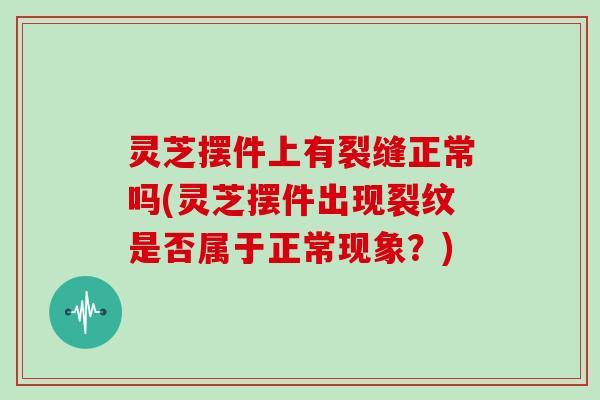 灵芝摆件上有裂缝正常吗(灵芝摆件出现裂纹是否属于正常现象？)