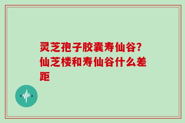 灵芝孢子胶囊寿仙谷？仙芝楼和寿仙谷什么差距