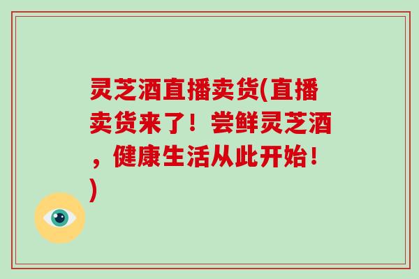 灵芝酒直播卖货(直播卖货来了！尝鲜灵芝酒，健康生活从此开始！)