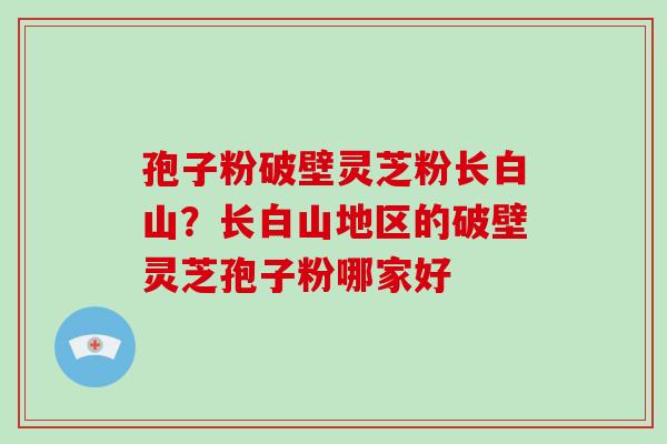 孢子粉破壁灵芝粉长白山？长白山地区的破壁灵芝孢子粉哪家好