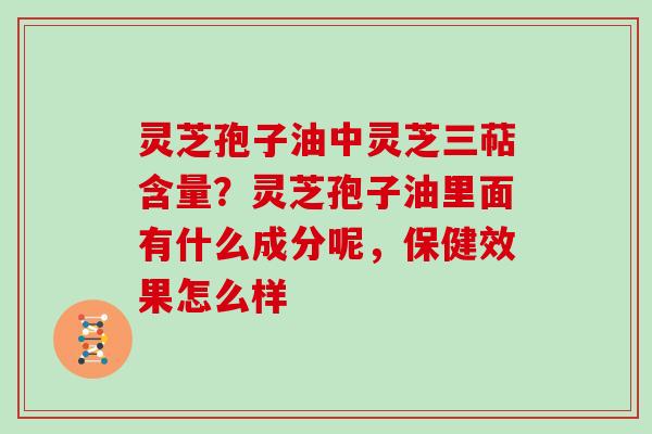 灵芝孢子油中灵芝三萜含量？灵芝孢子油里面有什么成分呢，保健效果怎么样