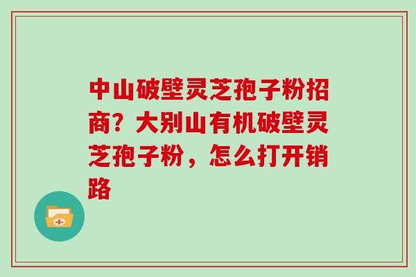 中山破壁灵芝孢子粉招商？大别山有机破壁灵芝孢子粉，怎么打开销路