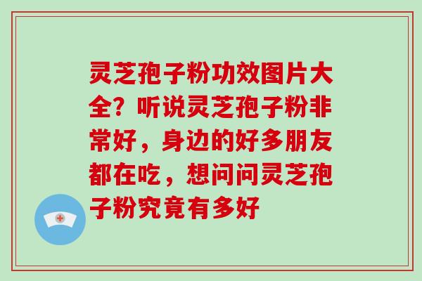 灵芝孢子粉功效图片大全？听说灵芝孢子粉非常好，身边的好多朋友都在吃，想问问灵芝孢子粉究竟有多好