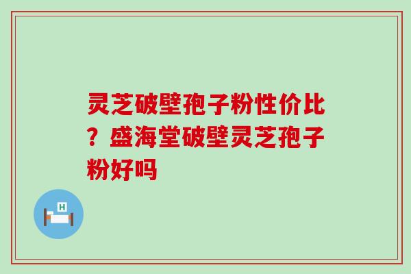 灵芝破壁孢子粉性价比？盛海堂破壁灵芝孢子粉好吗