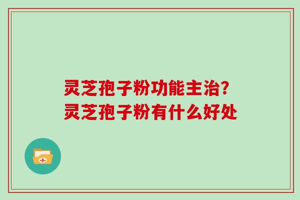 灵芝孢子粉功能主？灵芝孢子粉有什么好处