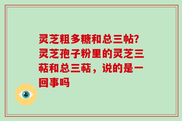 灵芝粗多糖和总三帖？灵芝孢子粉里的灵芝三萜和总三萜，说的是一回事吗